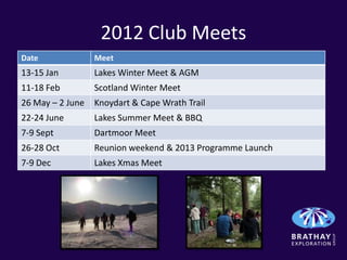 2012 Club Meets
Date              Meet
13-15 Jan         Lakes Winter Meet & AGM
11-18 Feb         Scotland Winter Meet
26 May – 2 June   Knoydart & Cape Wrath Trail
22-24 June        Lakes Summer Meet & BBQ
7-9 Sept          Dartmoor Meet
26-28 Oct         Reunion weekend & 2013 Programme Launch
7-9 Dec           Lakes Xmas Meet
 