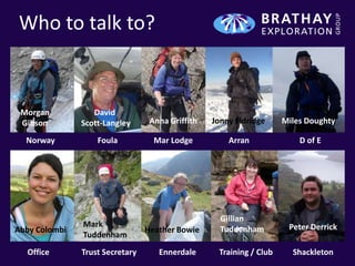 Who to talk to?


 Morgan           David
 Gibson        Scott-Langley      Anna Griffith   Jonny Eldridge     Miles Doughty

  Norway           Foula           Mar Lodge          Arran              D of E




                                                    Gillian
               Mark                                                   Peter Derrick
Abby Colombi                     Heather Bowie      Tuddenham
               Tuddenham
  Office       Trust Secretary      Ennerdale      Training / Club     Shackleton
 