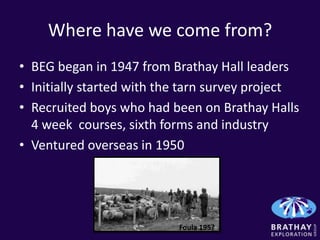 Where have we come from?
• BEG began in 1947 from Brathay Hall leaders
• Initially started with the tarn survey project
• Recruited boys who had been on Brathay Halls
  4 week courses, sixth forms and industry
• Ventured overseas in 1950




                           Foula 195?
 