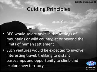 Crinkle Crags, Aug 08


             Guiding Principles



• BEG would select tasks in the settings of
  mountains or wild country, at or beyond the
  limits of human settlement
• Such ventures would be expected to involve
  interesting travel, trekking to distant
  basecamps and opportunity to climb and
  explore new territory
 