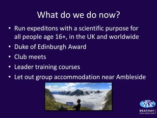 What do we do now?
• Run expeditons with a scientific purpose for
  all people age 16+, in the UK and worldwide
• Duke of Edinburgh Award
• Club meets
• Leader training courses
• Let out group accommodation near Ambleside
 