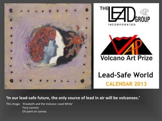 Lead-Safe World
                                                        CALENDAR 2013

‘In our lead-safe future, the only source of lead in air will be volcanoes.’
This image: ‘Elizabeth and the Volcano: Lead White’
            Tony Lennon
            Oil paint on canvas
 