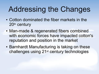 Addressing the Changes
 Cotton dominated the fiber markets in the
20th century
 Man-made & regenerated fibers combined
with economic forces have impacted cotton's
reputation and position in the market
 Barnhardt Manufacturing is taking on these
challenges using 21st century technologies
 
