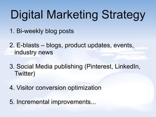 Digital Marketing Strategy
1. Bi-weekly blog posts
2. E-blasts C blogs, product updates, events,
industry news
3. Social Media publishing (Pinterest, LinkedIn,
Twitter)
4. Visitor conversion optimization
5. Incremental improvements...
 