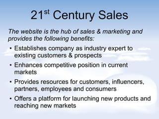 21st
Century Sales
The website is the hub of sales & marketing and
provides the following benefits:
 Establishes company as industry expert to
existing customers & prospects
 Enhances competitive position in current
markets
 Provides resources for customers, influencers,
partners, employees and consumers
 Offers a platform for launching new products and
reaching new markets
 