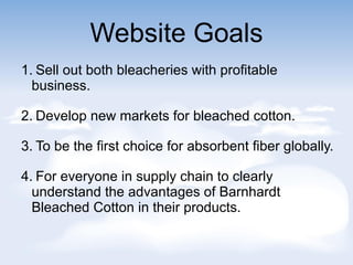 Website Goals
1. Sell out both bleacheries with profitable
business.
2. Develop new markets for bleached cotton.
3. To be the first choice for absorbent fiber globally.
4. For everyone in supply chain to clearly
understand the advantages of Barnhardt
Bleached Cotton in their products.
 