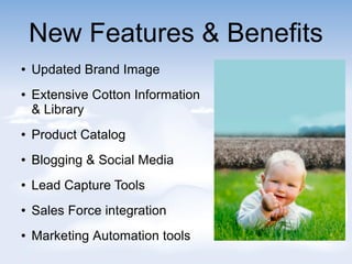 New Features & Benefits
 Updated Brand Image
 Extensive Cotton Information
& Library
 Product Catalog
 Blogging & Social Media
 Lead Capture Tools
 Sales Force integration
 Marketing Automation tools
 