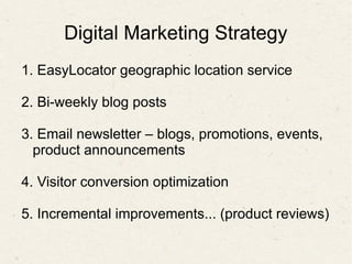Digital Marketing Strategy
1. EasyLocator geographic location service
2. Bi-weekly blog posts
3. Email newsletter – blogs, promotions, events,
product announcements
4. Visitor conversion optimization
5. Incremental improvements... (product reviews)
 