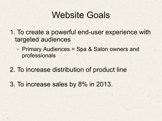 Website Goals
1. To create a powerful end-user experience with
targeted audiences
– Primary Audiences = Spa & Salon owners and
professionals
2. To increase distribution of product line
3. To increase sales by 8% in 2013.
 
