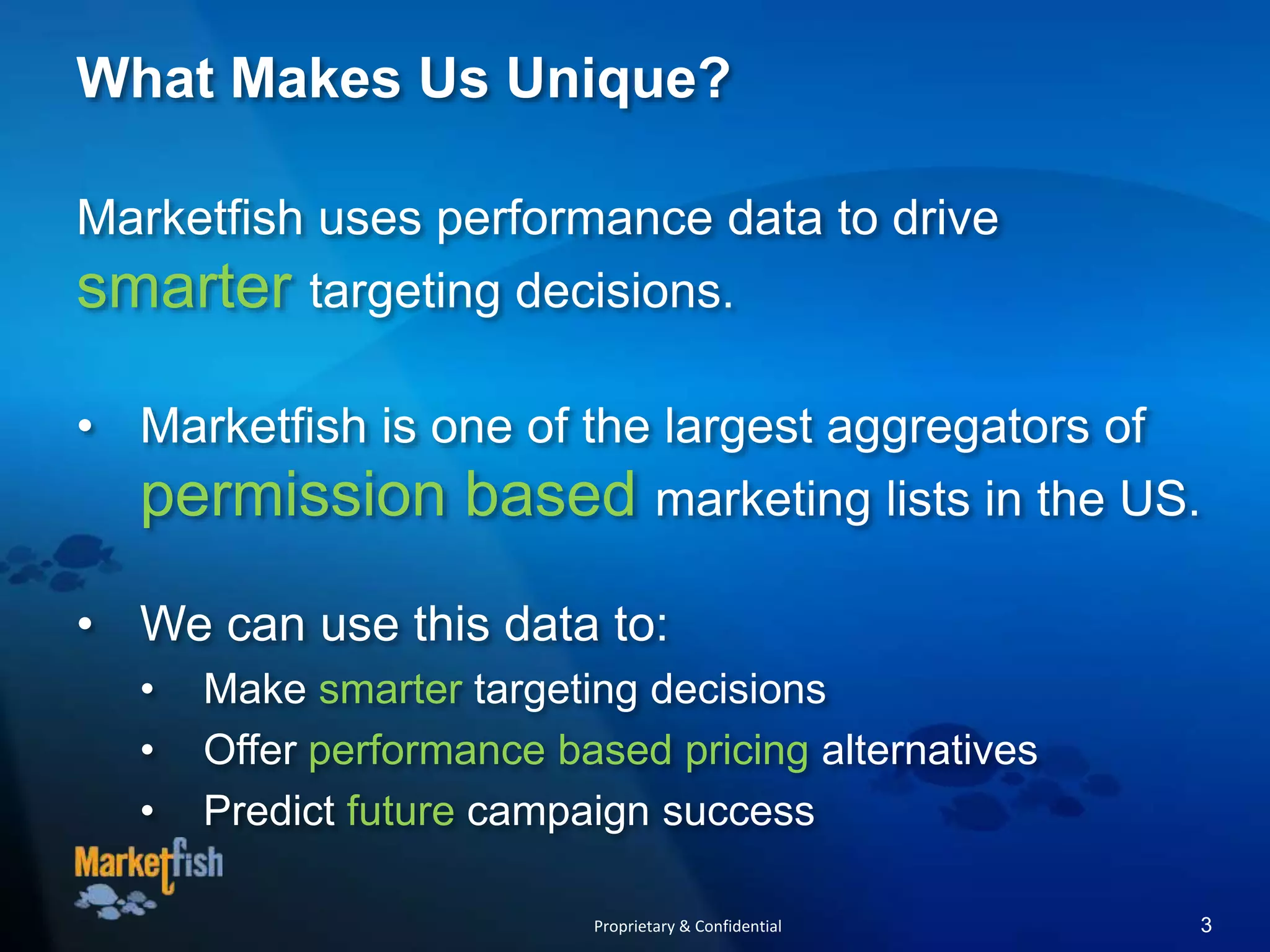 What Makes Us Unique?
Marketfish uses performance data to drive
smarter targeting decisions.
• Marketfish is one of the largest aggregators of
permission based marketing lists in the US.
• We can use this data to:
• Make smarter targeting decisions
• Offer performance based pricing alternatives
• Predict future campaign success
Proprietary & Confidential 3
 