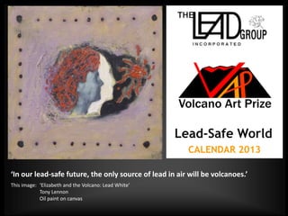 Lead-Safe World
                                                        CALENDAR 2013

‘In our lead-safe future, the only source of lead in air will be volcanoes.’
This image: ‘Elizabeth and the Volcano: Lead White’
            Tony Lennon
            Oil paint on canvas
 