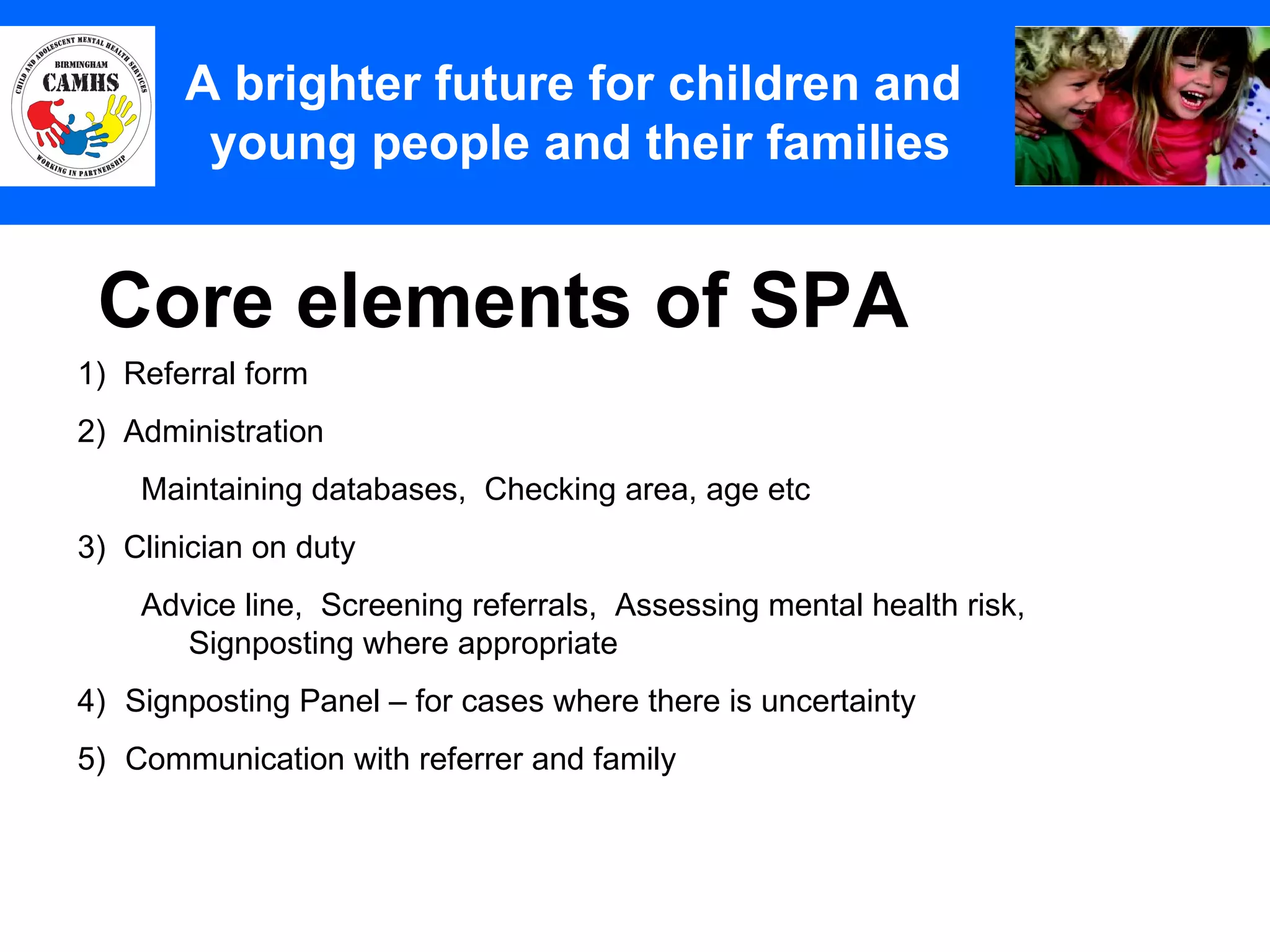 Core elements of SPA A Principles (2) A brighter future for children and  young people and their families 1)  Referral form 2)  Administration Maintaining databases,  Checking area, age etc 3)  Clinician on duty Advice line,  Screening referrals,  Assessing mental health risk,  Signposting where appropriate Signposting Panel – for cases where there is uncertainty Communication with referrer and family 