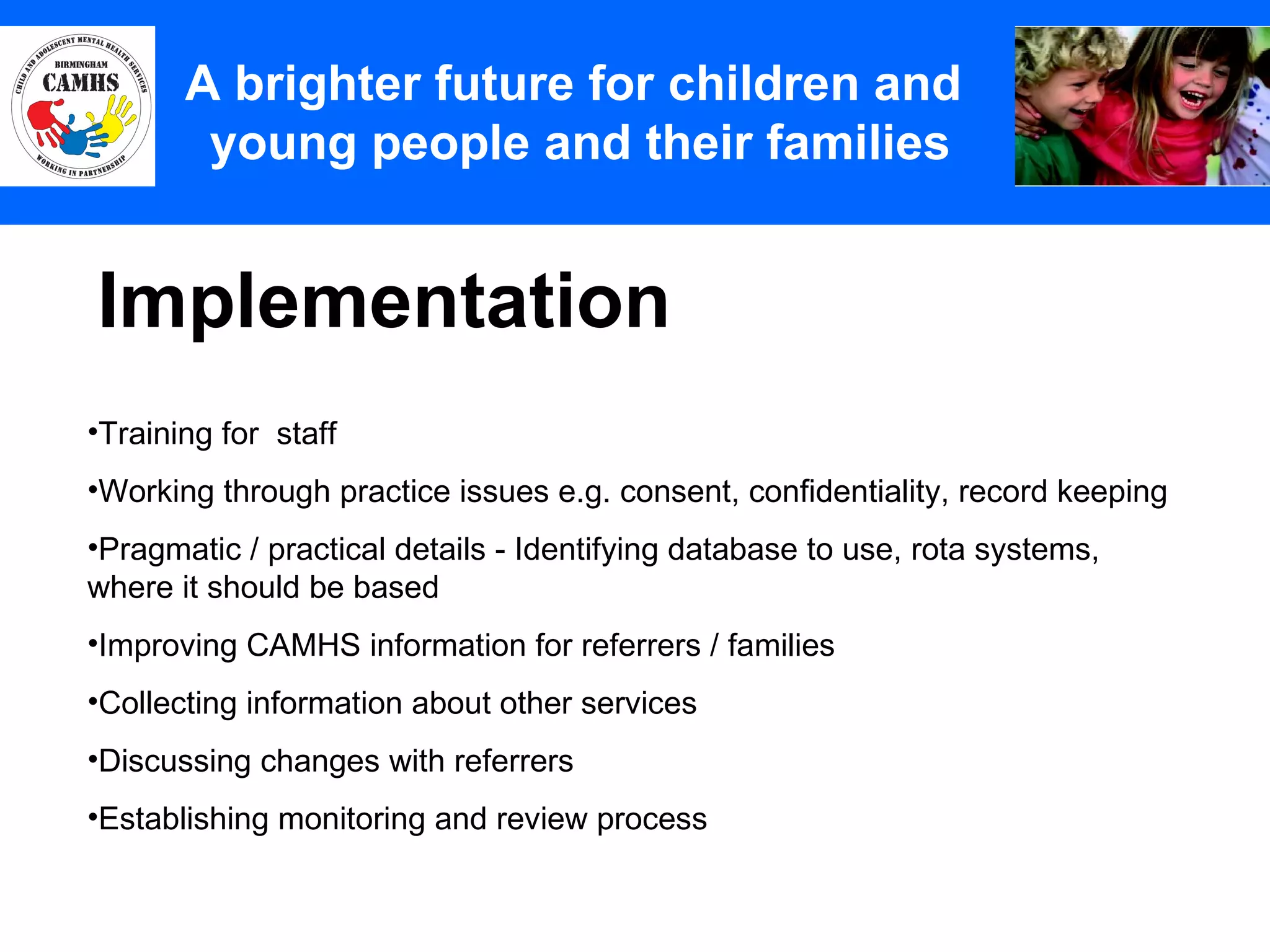 Implementation A Principles (2) A brighter future for children and  young people and their families Training for  staff Working through practice issues e.g. consent, confidentiality, record keeping Pragmatic / practical details - Identifying database to use, rota systems,  where it should be based Improving CAMHS information for referrers / families Collecting information about other services Discussing changes with referrers Establishing monitoring and review process  