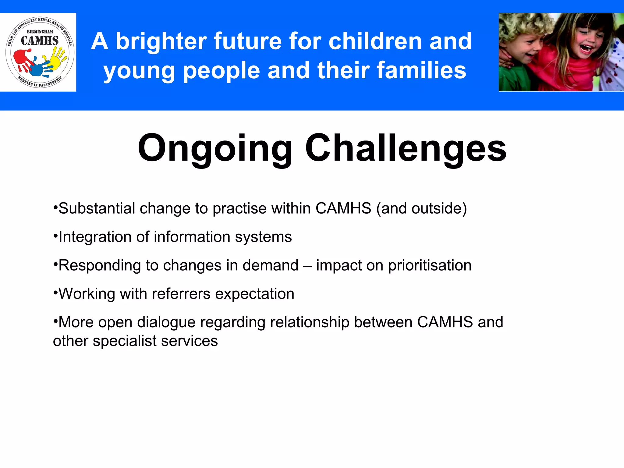 Ongoing Challenges A Principles (2) A brighter future for children and  young people and their families Substantial change to practise within CAMHS (and outside) Integration of information systems Responding to changes in demand – impact on prioritisation Working with referrers expectation More open dialogue regarding relationship between CAMHS and other specialist services  