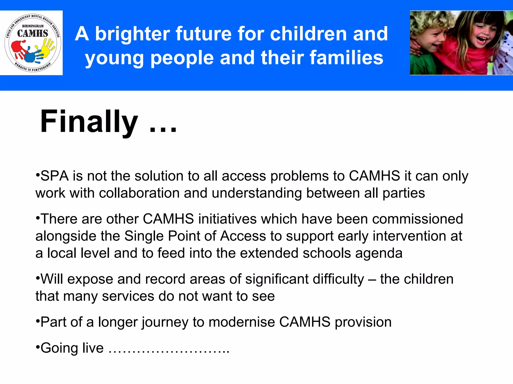 Finally … A Principles (2) A brighter future for children and  young people and their families SPA is not the solution to all access problems to CAMHS it can only work with collaboration and understanding between all parties There are other CAMHS initiatives which have been commissioned alongside the Single Point of Access to support early intervention at a local level and to feed into the extended schools agenda Will expose and record areas of significant difficulty – the children  that many services do not want to see Part of a longer journey to modernise CAMHS provision Going live …………………….. 