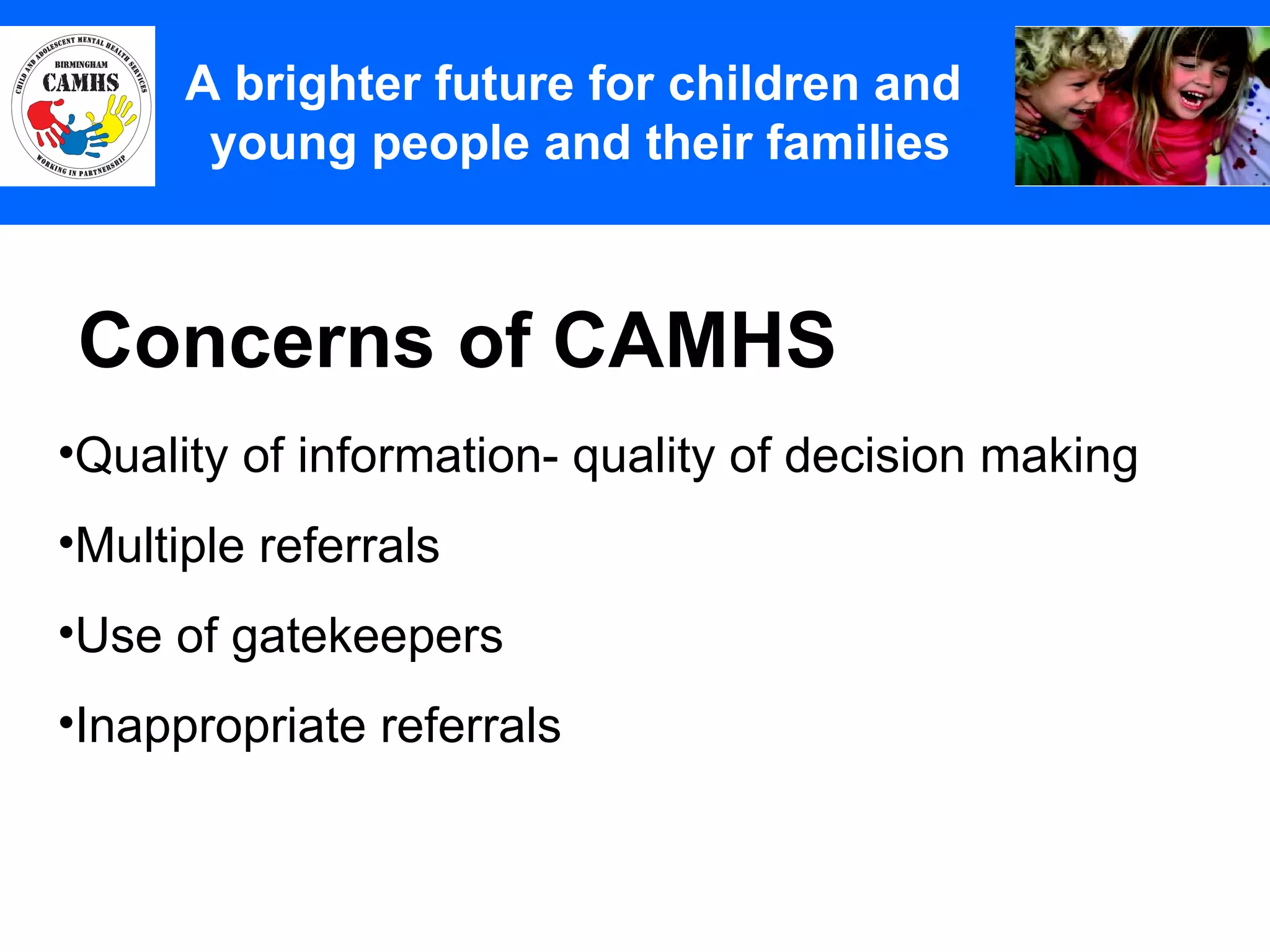 Concerns of CAMHS A Principles (2) A brighter future for children and  young people and their families Quality of information- quality of decision making Multiple referrals Use of gatekeepers Inappropriate referrals 
