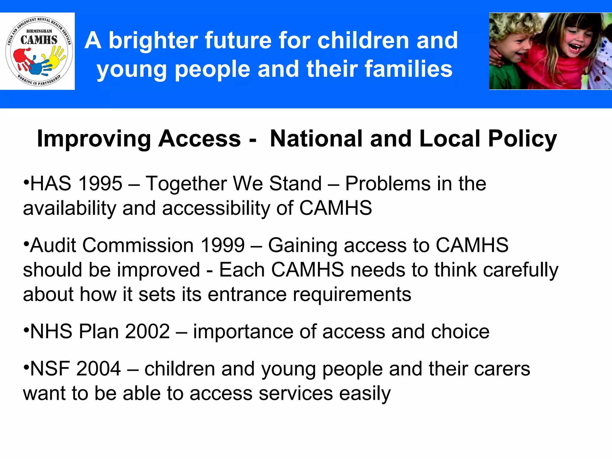 Improving Access -  National and Local Policy A Principles (2) A brighter future for children and  young people and their families HAS 1995 – Together We Stand – Problems in the availability and accessibility of CAMHS Audit Commission 1999 – Gaining access to CAMHS should be improved - Each CAMHS needs to think carefully about how it sets its entrance requirements NHS Plan 2002 – importance of access and choice NSF 2004 – children and young people and their carers want to be able to access services easily 