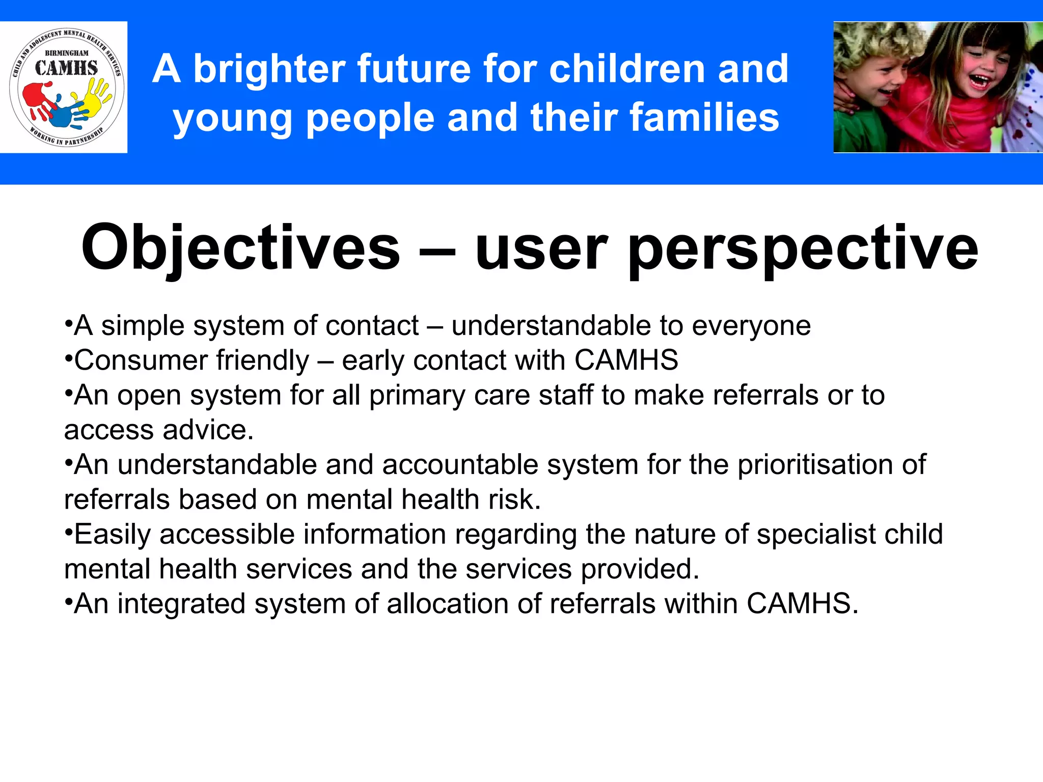 Objectives – user perspective A Principles (2) A brighter future for children and  young people and their families A simple system of contact – understandable to everyone Consumer friendly – early contact with CAMHS An open system for all primary care staff to make referrals or to access advice.  An understandable and accountable system for the prioritisation of referrals based on mental health risk. Easily accessible information regarding the nature of specialist child mental health services and the services provided.  An integrated system of allocation of referrals within CAMHS. 