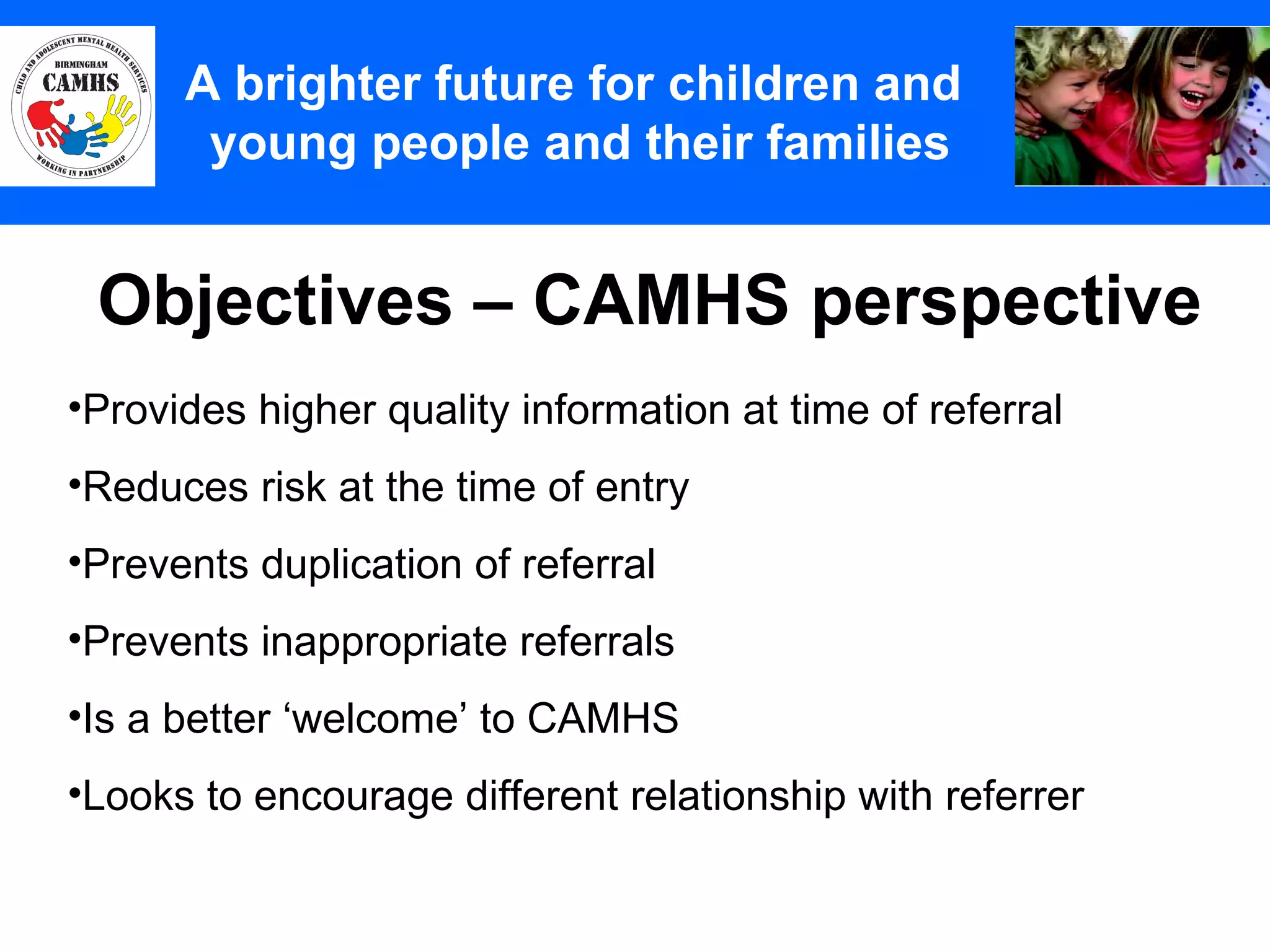 Objectives – CAMHS perspective A Principles (2) A brighter future for children and  young people and their families Provides higher quality information at time of referral Reduces risk at the time of entry Prevents duplication of referral Prevents inappropriate referrals Is a better ‘welcome’ to CAMHS Looks to encourage different relationship with referrer 