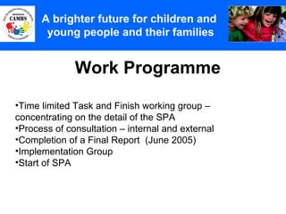 Work Programme A Principles (2) A brighter future for children and  young people and their families Time limited Task and Finish working group – concentrating on the detail of the SPA Process of consultation – internal and external Completion of a Final Report  (June 2005) Implementation Group Start of SPA  
