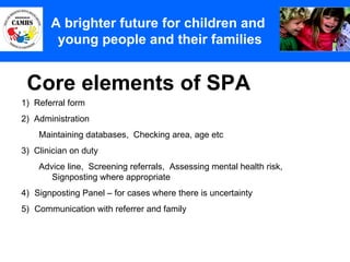 Core elements of SPA A Principles (2) A brighter future for children and  young people and their families 1)  Referral form 2)  Administration Maintaining databases,  Checking area, age etc 3)  Clinician on duty Advice line,  Screening referrals,  Assessing mental health risk,  Signposting where appropriate Signposting Panel – for cases where there is uncertainty Communication with referrer and family 