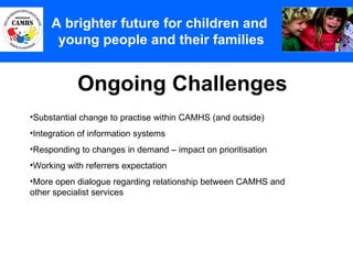 Ongoing Challenges A Principles (2) A brighter future for children and  young people and their families Substantial change to practise within CAMHS (and outside) Integration of information systems Responding to changes in demand – impact on prioritisation Working with referrers expectation More open dialogue regarding relationship between CAMHS and other specialist services  