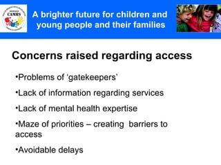 Concerns raised regarding access A Principles (2) A brighter future for children and  young people and their families Problems of ‘gatekeepers’ Lack of information regarding services Lack of mental health expertise Maze of priorities – creating  barriers to access Avoidable delays 