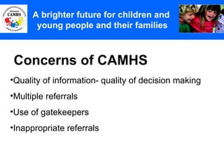Concerns of CAMHS A Principles (2) A brighter future for children and  young people and their families Quality of information- quality of decision making Multiple referrals Use of gatekeepers Inappropriate referrals 