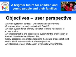 Objectives – user perspective A Principles (2) A brighter future for children and  young people and their families A simple system of contact – understandable to everyone Consumer friendly – early contact with CAMHS An open system for all primary care staff to make referrals or to access advice.  An understandable and accountable system for the prioritisation of referrals based on mental health risk. Easily accessible information regarding the nature of specialist child mental health services and the services provided.  An integrated system of allocation of referrals within CAMHS. 