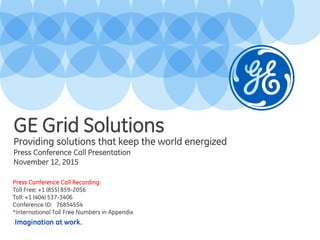 Imagination at work.
Providing solutions that keep the world energized
Press Conference Call Presentation
November 12, 2015
GE Grid Solutions
Press Conference Call Recording:
Toll Free: +1 (855) 859-2056
Toll: +1 (404) 537-3406
Conference ID: 76854554
*International Toll Free Numbers in Appendix
 