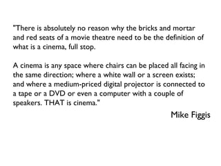 &quot;There is absolutely no reason why the bricks and mortar and red seats of a movie theatre need to be the definition of what is a cinema, full stop.  A cinema is any space where chairs can be placed all facing in the same direction; where a white wall or a screen exists; and where a medium-priced digital projector is connected to a tape or a DVD or even a computer with a couple of speakers. THAT is cinema.&quot; Mike Figgis 