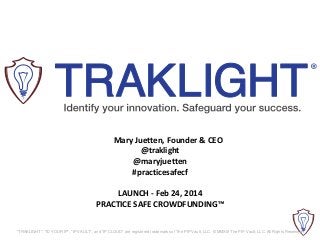 Mary Juetten, Founder & CEO
@traklight
@maryjuetten
#practicesafecf
LAUNCH - Feb 24, 2014
PRACTICE SAFE CROWDFUNDING™
"TRAKLIGHT", "ID YOUR IP", "IP VAULT", and "IP CLOUD" are registered trademarks of The PIP Vault, LLC. © MMXIII The PIP Vault, LLC. All Rights Reserved.

 