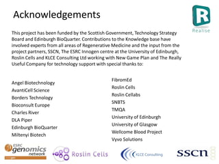 Acknowledgements
Angel Biotechnology
AvantiCell Science
Borders Technology
Bioconsult Europe
Charles River
DLA Piper
Edinburgh BioQuarter
Miltenyi Biotech
This project has been funded by the Scottish Government, Technology Strategy
Board and Edinburgh BioQuarter. Contributions to the Knowledge base have
involved experts from all areas of Regenerative Medicine and the input from the
project partners, SSCN, The ESRC Innogen centre at the University of Edinburgh,
Roslin Cells and KLCE Consulting Ltd working with New Game Plan and The Really
Useful Company for technology support with special thanks to:
FibromEd
Roslin Cells
Roslin Cellabs
SNBTS
TMQA
University of Edinburgh
University of Glasgow
Wellcome Blood Project
Vyvo Solutions
 