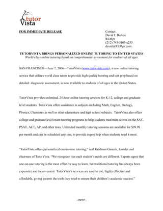FOR IMMEDIATE RELEASE                                                Contact:
                                                                     David I. Barkoe
                                                                     RLMpr
                                                                     (212) 741-5106 x235
                                                                     david@RLMpr.com

TUTORVISTA BRINGS PERSONALIZED ONLINE TUTORING TO UNITED STATES
   World-class online tutoring based on comprehensive assessment for students of all ages


SAN FRANCISCO—June 7, 2006—TutorVista (www.tutorvista.com), a new online tutoring

service that utilizes world class tutors to provide high-quality tutoring and test prep based on

detailed diagnostic assessment, is now available to students of all ages in the United States.



TutorVista provides unlimited, 24-hour online tutoring services for K-12, college and graduate

level students. TutorVista offers assistance in subjects including Math, English, Biology,

Physics, Chemistry as well as other elementary and high school subjects. TutorVista also offers

college and graduate level exam tutoring programs to help students maximize scores on the SAT,

PSAT, ACT, AP, and other tests. Unlimited monthly tutoring sessions are available for $99.99

per month and can be scheduled anytime, to provide expert help when students need it most.



“TutorVista offers personalized one-on-one tutoring,” said Krishnan Ganesh, founder and

chairman of TutorVista. “We recognize that each student’s needs are different. Experts agree that

one-on-one tutoring is the most effective way to learn, but traditional tutoring has always been

expensive and inconvenient. TutorVista’s services are easy to use, highly effective and

affordable, giving parents the tools they need to ensure their children’s academic success.”




                                              --more--
 
