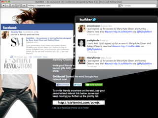 StyleMint - An exclusive t-shirt collection designed by Mary-Kate Olsen and Ashley Olsen.
                         http://stylemint.com/




                                                                                  amandawen Amanda Wen
                                                                                  I just signed up for access to Mary-Kate Olsen and Ashley
Amanda Wen recommends a link.                                                     Olsen's new line! #launch http://t.co/l9Az4Ho via @MyStyleMint
join me! it feels so good over here.                                              37 seconds ago

                   StyleMint - An exclusive t-shirt collection designed
                   by Mary-Kate Olsen and Ashley Olsen.                           prettybirdie Ashley Lu
                   stylemint.com
                                                                                  I can’t wait! I just signed up for access to Mary-Kate Olsen and
                   I just joined Mary-Kate Olsen and Ashley Olsen's
                   StyleMint pre-launch email list! I'm ﬁrst in line to
                                                                                  Ashley Olsen's new line! #launch http://t.co/l9Az4Ho via
                   access StyleMint.com, an exclusive t-shirt collection          @MyStyleMint
                   styled just for me that launches July 2011. Join me!           1 minute ago
                   #launch

    29 minutes ago · Like · Comment · Share
                                                                                  HilaryTurner Hilary Turner
                                                                                  I just signed up for access to Mary-Kate Olsen and Ashley
                                                                                  Olsen's new line! #launch http://t.co/l9Az4Ho via @MyStyleMint
                                                                                  1 minute ago
 