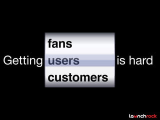 fans
Getting users     is hard
        customers
 