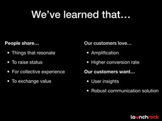 We’ve learned that…

People share…                 Our customers love…

• Things that resonate        • Ampliﬁcation

• To raise status             • Higher conversion rate

• For collective experience   Our customers want…

• To exchange value           • User insights

                              • Robust communication solution
 