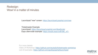 Redesign:
Wow! in a matter of minutes
Launchpad "new" screen: https://launchpad.graphql.com/new
Ticketmaster Example
Launchpad: https://launchpad.graphql.com/9pw9nnkjr
Expo client-side example: https://snack.expo.io/B1Bk_-k7-
For more details:
Video of Workshop: https://github.com/stubailo/ticketmaster-workshop
List of examples: https://github.com/apollographql/launchpad
 