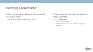 Identifying Characteristics
• What characteristics define them as part of
our target sector
• What characteristics eliminate them
• Other characteristics that are relevant
to this purchase
• E.g. Developers:
• Don't have a budget
• Prefer Open Source, and don't like to pay for
software
 