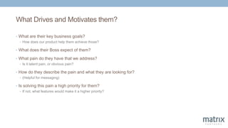 What Drives and Motivates them?
• What are their key business goals?
• How does our product help them achieve those?
• What does their Boss expect of them?
• What pain do they have that we address?
• Is it latent pain, or obvious pain?
• How do they describe the pain and what they are looking for?
• (Helpful for messaging)
• Is solving this pain a high priority for them?
• If not, what features would make it a higher priority?
 