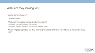 What are they looking for?
• Most important features?
• Decision criteria?
• What are their reactions to our product/company?
• What will they like? What will they not like?
• What are the main questions and concerns they will have?
• What Competitive product are they likely to gravitate towards that we will have to move them away
from?
 