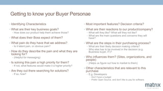 Getting to know your Buyer Personae
• Identifying Characteristics
• What are their key business goals?
• How does our product help them achieve those?
• What does their Boss expect of them?
• What pain do they have that we address?
• Is it latent pain, or obvious pain?
• How do they describe the pain and what they are
looking for?
• (Helpful for messaging)
• Is solving this pain a high priority for them?
• If not, what features would make it a higher priority?
• Are they out there searching for solutions?
• If so, how?
• Most important features? Decision criteria?
• What are their reactions to our product/company?
• What will they like? What will they not like?
• What are the main questions and concerns they will
have?
• What are the steps in their purchasing process?
• What are their likely decision making criteria?
• Who else has to be involved in the decision (e.g.
Business buyer, IT)?
• Who influences them? (Sites, organizations, and
people)
• (Helps us figure out how to market to them)
• Other characteristics that are relevant to this
purchase
• E.g. Developers:
• Don't have a budget
• Prefer Open Source, and don't like to pay for software
 
