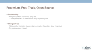 Freemium, Free Trials, Open Source
• Great strategy
• Free products have a chance of going viral
• Greatly lowers CAC, but at the expense of high engineering costs
• Other positives
• Addresses the Evaluation phase, and answers a ton of questions about the product
• The customer does the work
 
