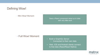 Defining Wow!
• Mini Wow! Moment
Sees a React component wired up to data
with very little work
• Build a GraphQL Server
• Connected to their own data
• Web, iOS and Android clients connect
to that data (React/React Native)
• Full Wow! Moment
 