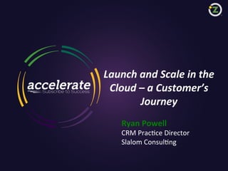 Launch	
  and	
  Scale	
  in	
  the	
  	
  
Cloud	
  –	
  a	
  Customer’s	
  	
  
Journey	
  
Ryan	
  Powell	
  

CRM	
  Prac)ce	
  Director	
  
Slalom	
  Consul)ng	
  

1

Zuora confidential, shared under non-disclosure and subject to disclaimer notice

 