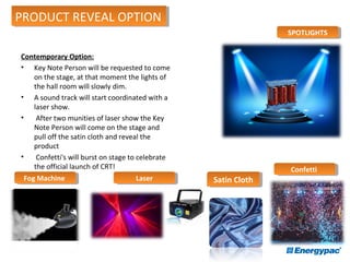 Contemporary Option:
• Key Note Person will be requested to come
on the stage, at that moment the lights of
the hall room will slowly dim.
• A sound track will start coordinated with a
laser show.
• After two munities of laser show the Key
Note Person will come on the stage and
pull off the satin cloth and reveal the
product
• Confetti's will burst on stage to celebrate
the official launch of CRT!
SPOTLIGHTSSPOTLIGHTS
ConfettiConfetti
LaserLaserFog MachineFog Machine
PRODUCT REVEAL OPTIONPRODUCT REVEAL OPTION
Satin ClothSatin Cloth
 