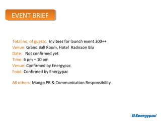 Event Brief
Total no. of guests: Invitees for launch event 300++
Venue: Grand Ball Room, Hotel Radisson Blu
Date: Not confirmed yet
Time: 6 pm – 10 pm
Venue: Confirmed by Energypac
Food: Confirmed by Energypac
All others: Mango PR & Communication Responsibility
EVENT BRIEFEVENT BRIEF
 