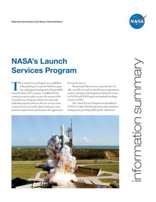 National Aeronautics and Space Administration




NASA’s Launch




                                                                                                                       information summary
Services Program

T       he Launch Services Program was established
        at Kennedy Space Center for NASA’s acquisi-
        tion and program management of Expendable
Launch Vehicle (ELV) missions. A skillful NASA/
contractor team is in place to meet the mission of the
                                                           for mission success.
                                                                 The principal objectives are to provide safe, reli-
                                                           able, cost-effective and on-schedule processing, mission
                                                           analysis, and spacecraft integration and launch services
                                                           for NASA and NASA-sponsored payloads needing a
Launch Services Program, which exists to provide           mission on ELVs.
leadership, expertise and cost-effective services in the         The Launch Services Program is responsible for
commercial arena to satisfy Agencywide space trans-        NASA oversight of launch operations and countdown
portation requirements and maximize the opportunity        management, providing added quality and mission
 