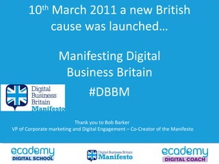 10 th  March 2011 a new British cause was launched… Manifesting Digital Business Britain #DBBM Thank you to Bob Barker  VP of Corporate marketing and Digital Engagement – Co-Creator of the Manifesto  