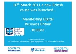 10th	
  March	
  2011	
  a	
  new	
  Bri0sh	
  

                        cause	
  was	
  launched…	
  

                             Manifes0ng	
  Digital	
  
                              Business	
  Britain	
  
                                  #DBBM	
  

                                      Thank	
  you	
  to	
  Bob	
  Barker	
  	
  	
  
VP	
  of	
  Corporate	
  marke0ng	
  and	
  Digital	
  Engagement	
  –	
  Co-­‐Creator	
  of	
  the	
  Manifesto	
  	
  
 